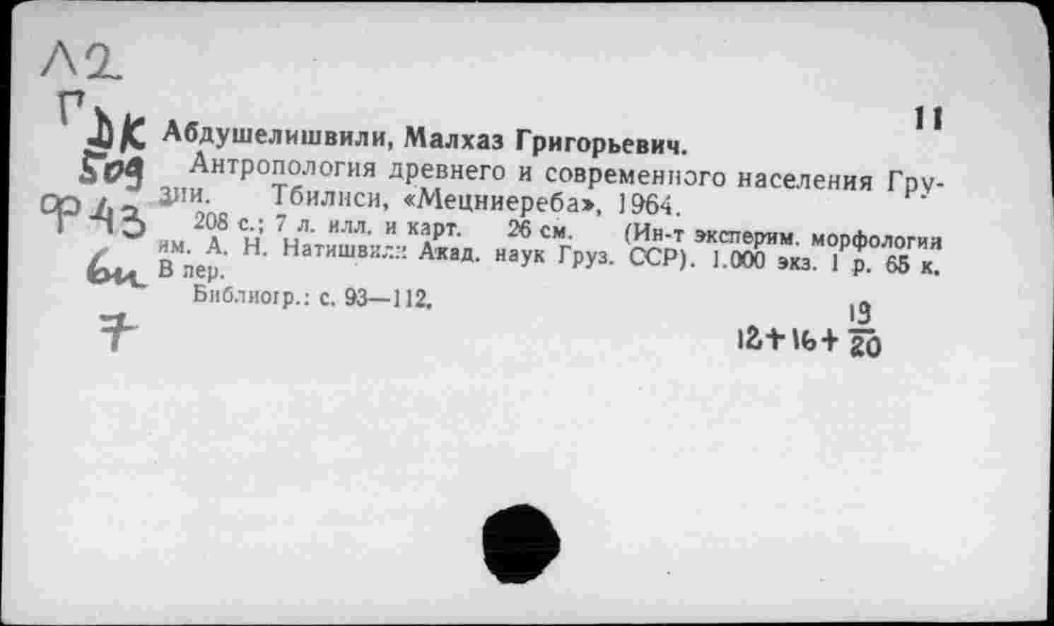 ﻿Абдушелишвили, Малхаз Григорьевич.	1 *
•,І,иНТрОт«ЛОГИЯ древнего и современного населения Гру-р 3™- Тбилиси, «Мецниереба», 1964
1 О чм 2 л8 Сл= Нятишп/ КДРТ- 26 СМп (ИН‘Т ’ксперим. морфологии
В пер.' Н‘ Натишви-Л Акад- наУК Груз- ОСР). 1.000 экз. 1р. 65 к.
Библиогр.: с. 93—112.	lft
т	13
IŽ+ Ц>+ 20
